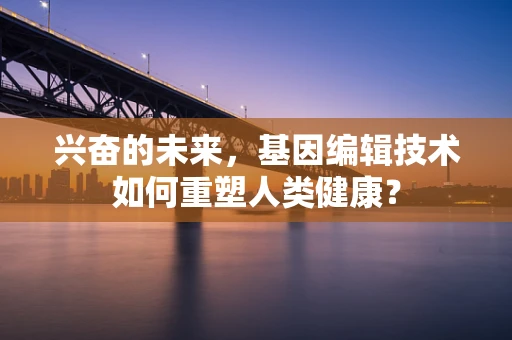 兴奋的未来，基因编辑技术如何重塑人类健康？