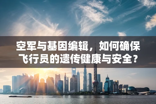 空军与基因编辑，如何确保飞行员的遗传健康与安全？