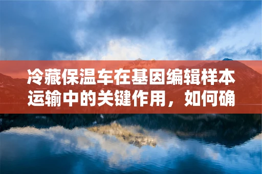 冷藏保温车在基因编辑样本运输中的关键作用，如何确保遗传材料的稳定性？