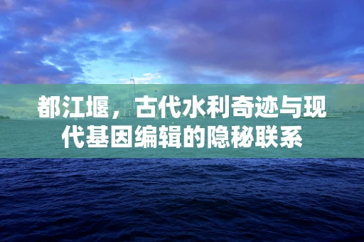 都江堰，古代水利奇迹与现代基因编辑的隐秘联系