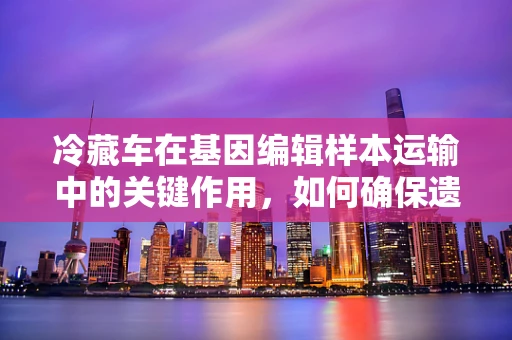 冷藏车在基因编辑样本运输中的关键作用，如何确保遗传材料的稳定与安全？