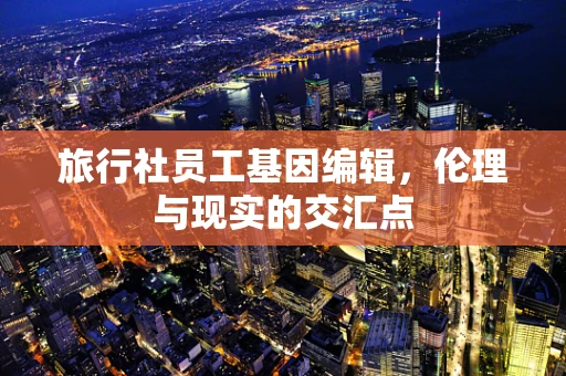 旅行社员工基因编辑，伦理与现实的交汇点