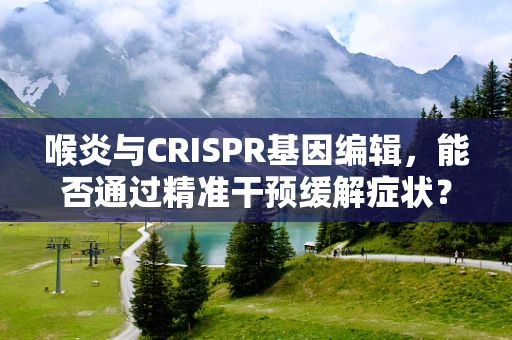 喉炎与CRISPR基因编辑，能否通过精准干预缓解症状？