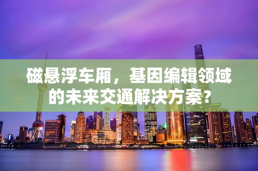 磁悬浮车厢，基因编辑领域的未来交通解决方案？