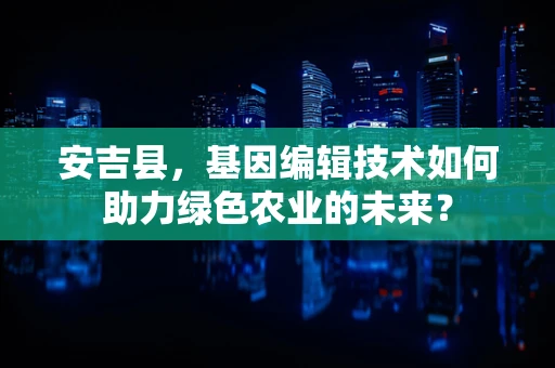 安吉县，基因编辑技术如何助力绿色农业的未来？