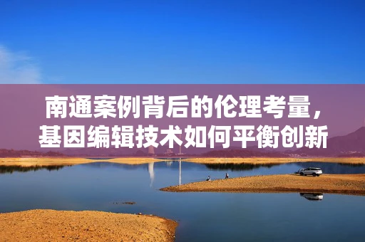 南通案例背后的伦理考量，基因编辑技术如何平衡创新与责任？