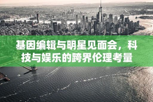 基因编辑与明星见面会，科技与娱乐的跨界伦理考量