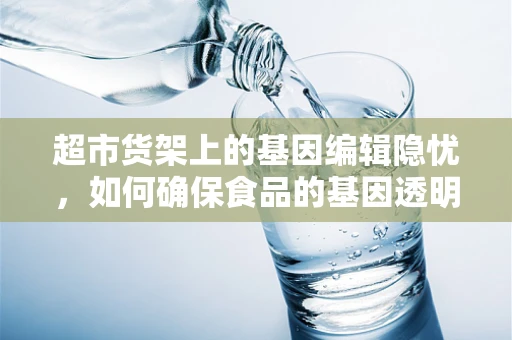 超市货架上的基因编辑隐忧，如何确保食品的基因透明度？