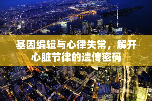 基因编辑与心律失常，解开心脏节律的遗传密码
