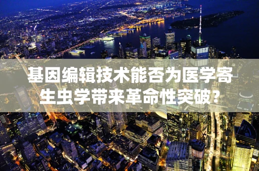 基因编辑技术能否为医学寄生虫学带来革命性突破？