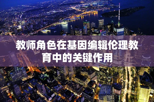 教师角色在基因编辑伦理教育中的关键作用