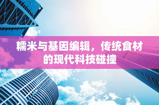 糯米与基因编辑，传统食材的现代科技碰撞
