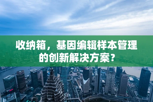 收纳箱，基因编辑样本管理的创新解决方案？