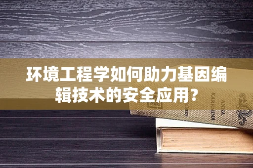 环境工程学如何助力基因编辑技术的安全应用？