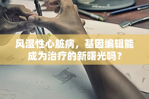 风湿性心脏病，基因编辑能成为治疗的新曙光吗？