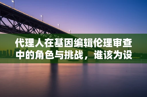 代理人在基因编辑伦理审查中的角色与挑战，谁该为设计婴儿负责？
