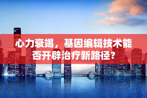 心力衰竭，基因编辑技术能否开辟治疗新路径？