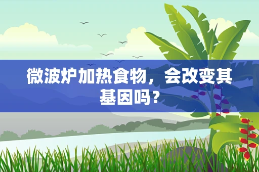 微波炉加热食物，会改变其基因吗？