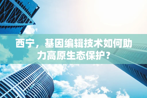 西宁，基因编辑技术如何助力高原生态保护？