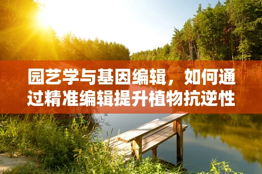 园艺学与基因编辑，如何通过精准编辑提升植物抗逆性？