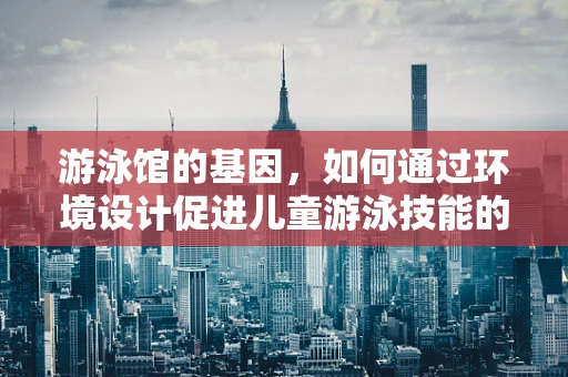游泳馆的基因，如何通过环境设计促进儿童游泳技能的发展？