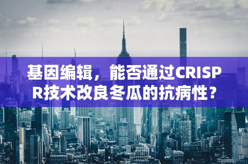 基因编辑，能否通过CRISPR技术改良冬瓜的抗病性？