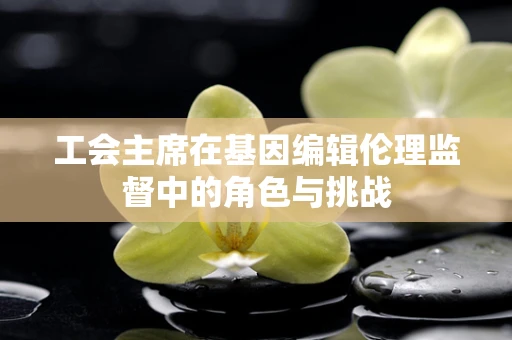 工会主席在基因编辑伦理监督中的角色与挑战
