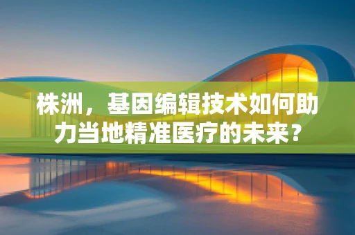 株洲，基因编辑技术如何助力当地精准医疗的未来？