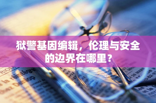 狱警基因编辑，伦理与安全的边界在哪里？