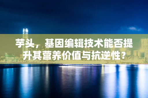 芋头，基因编辑技术能否提升其营养价值与抗逆性？