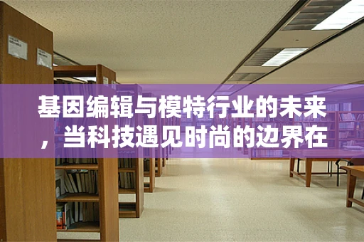 基因编辑与模特行业的未来，当科技遇见时尚的边界在哪里？