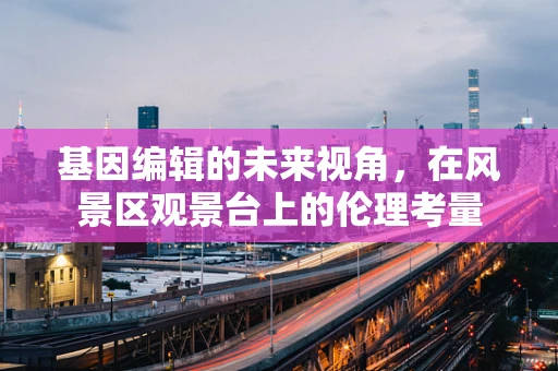 基因编辑的未来视角，在风景区观景台上的伦理考量