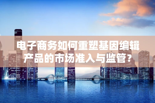 电子商务如何重塑基因编辑产品的市场准入与监管？