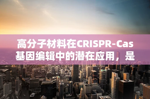 高分子材料在CRISPR-Cas基因编辑中的潜在应用，是创新还是挑战？