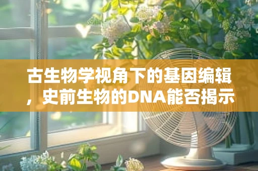 古生物学视角下的基因编辑，史前生物的DNA能否揭示未来医学的秘密？