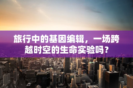旅行中的基因编辑，一场跨越时空的生命实验吗？