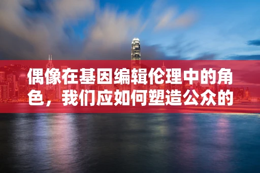 偶像在基因编辑伦理中的角色，我们应如何塑造公众的认知与期待？