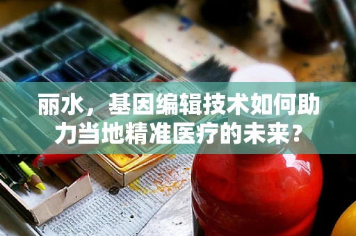 丽水，基因编辑技术如何助力当地精准医疗的未来？