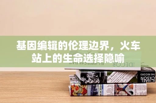 基因编辑的伦理边界，火车站上的生命选择隐喻