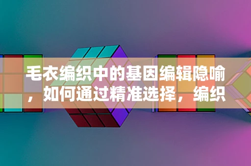 毛衣编织中的基因编辑隐喻，如何通过精准选择，编织出‘完美’的遗传图谱？