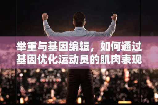 举重与基因编辑，如何通过基因优化运动员的肌肉表现？