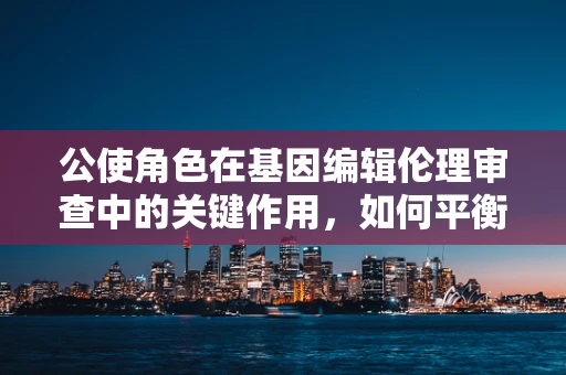 公使角色在基因编辑伦理审查中的关键作用，如何平衡科学进步与道德责任？