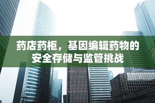 药店药柜，基因编辑药物的安全存储与监管挑战