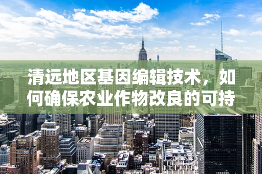 清远地区基因编辑技术，如何确保农业作物改良的可持续性？