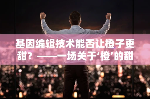 基因编辑技术能否让橙子更甜？——一场关于‘橙’的甜蜜探索