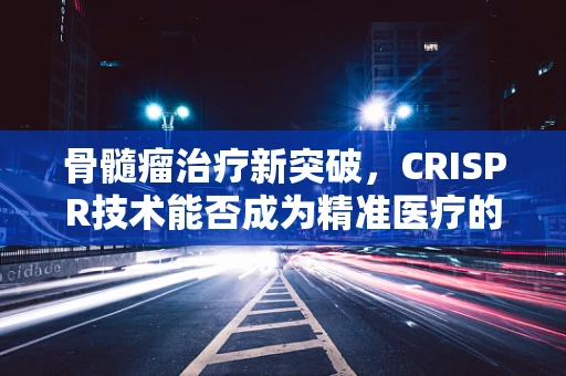 骨髓瘤治疗新突破，CRISPR技术能否成为精准医疗的利剑？