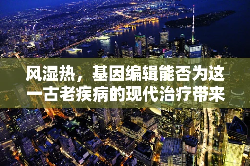 风湿热，基因编辑能否为这一古老疾病的现代治疗带来新曙光？