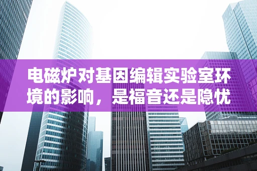 电磁炉对基因编辑实验室环境的影响，是福音还是隐忧？