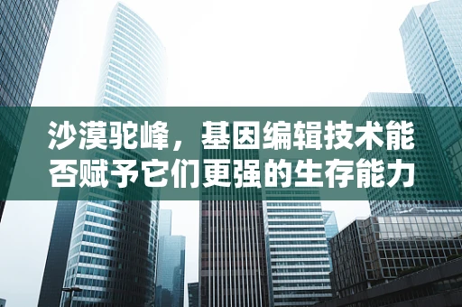 沙漠驼峰，基因编辑技术能否赋予它们更强的生存能力？