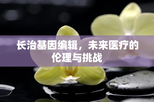 长治基因编辑，未来医疗的伦理与挑战